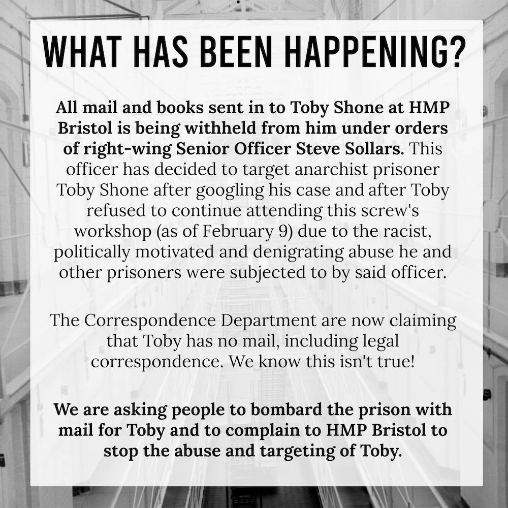 Title:
What has been happening? 

Text: All mail and books sent in to toby shone at hmp bristol are being withheld from him under orders of right wing Senior Officer Steve Sollars. This officer has decided to target anarchist prisoner Toby Shone after googling his case and after Toby refused to continue attending this screw's workshop (as of February 9) due to the racist, politically motivated and denigrating abused he and other prisoners were subjected to by said officer.

The correspondence department are now claiming that Toby has no mail, including legal correspondence. We know this isn't true! 

We are asking people to bombard the prison with mail for Toby and to complain to HMP Bristol to stop the abuse and targeting of Toby.