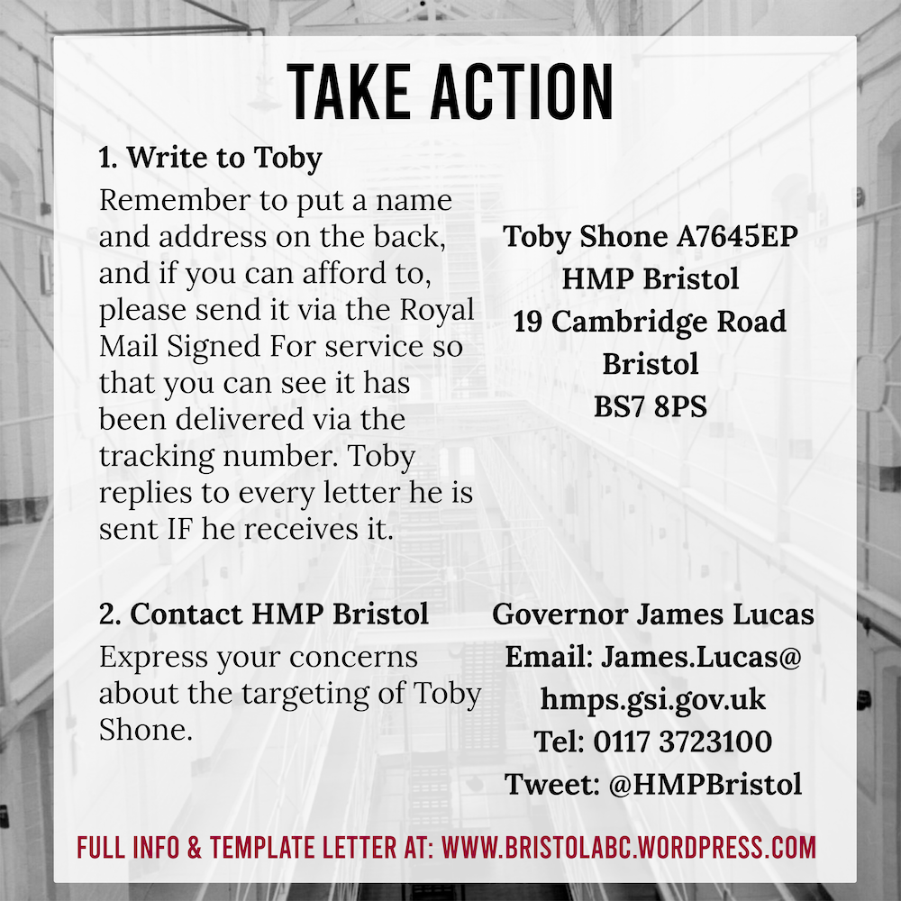 Title: Take Action

Text: 1. Write to toby. Remember to put a name and address on the back, and if you can afford to, please send it via the royal mail signed for service so that you can see it has been delivered via the tracking number. Toby replies to every letter he is sent IF he recieves it.

Toby Shone A7645EP
HMP Bristol
19 Cambridge Road
Bristol
BS7 8PS

2. Contact HMP Bristol

Express your concerns about the targeting of Toby Shone.

Governor James Lucas
Email: James.Lucas@
hmps.gsi.gov.uk
Tel: 0117 3723100
Tweet: @HMPBristol