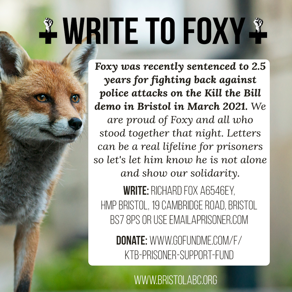 A graphic of a fox with the title "write to foxy". There is a text box that says "foxy was recently sentenced to 2.5 years for fighting back against police attacks on the KTB demo in Bristol in March 2021. We are proud of foxy and all who stood together that night. Letters can be a real lifeline for prisoners so let's let him know he is not alone and show our solidarity". 
Address: Richard Fox A6546EY, HMP Bristol, 19 Cambridge rd, Bristol BS7 8PS or use emailaprisoner.com